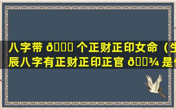 八字带 🐕 个正财正印女命（生辰八字有正财正印正官 🌾 是什么意思）